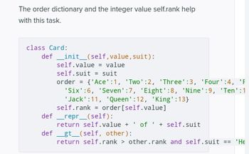 Here is a transcription of the Python code for the `Card` class, typically implemented in a card game system to manage individual playing cards. This code snippet utilizes an order dictionary to assign ranks to different card values and defines a few methods for card representation and comparison.

```python
class Card:
    def __init__(self, value, suit):
        self.value = value
        self.suit = suit
        order = {'Ace':1, 'Two':2, 'Three':3, 'Four':4, 'Five':5,
                 'Six':6, 'Seven':7, 'Eight':8, 'Nine':9, 'Ten':10,
                 'Jack':11, 'Queen':12, 'King':13}
        self.rank = order[self.value]

    def __repr__(self):
        return self.value + ' of ' + self.suit

    def __gt__(self, other):
        return self.rank > other.rank and self.suit == 'Hearts'
```

### Explanation:

1. **Initialization (`__init__` method):**
   - The class initializes with `value` and `suit` parameters.
   - It uses a dictionary called `order` to map each card's face value to a numerical rank.
   - The `self.rank` attribute is assigned based on the card's value using this dictionary.

2. **String Representation (`__repr__` method):**
   - Defines how the card is represented as a string, displaying the card's value and suit (e.g., "Ace of Spades").

3. **Comparison (`__gt__` method):**
   - Provides a way to compare two cards.
   - A card is considered greater if it has a higher rank and belongs to the 'Hearts' suit.

Understanding this class allows the implementation of structured and comparable objects representing playing cards in a game.