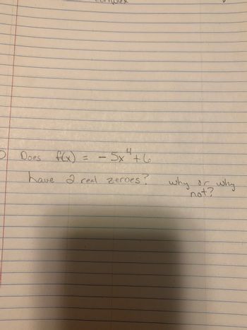 **Question: Analyzing the Polynomial Function**

Does the function \( f(x) = -5x^4 + 6 \) have 2 real zeroes? Why or why not?

**Explanation:**

To determine whether the function \( f(x) = -5x^4 + 6 \) has two real zeroes, we need to consider the behavior and characteristics of the polynomial.

1. **Degree and Leading Coefficient:**
   - The function is a quartic polynomial (degree 4) with a leading coefficient of -5.
   - A negative leading coefficient indicates the graph opens downward.

2. **Even Degree Polynomials:**
   - Polynomials with an even degree and negative leading coefficients have endpoints that go to negative infinity as \( x \) approaches both positive and negative infinity.

3. **Finding the Zeroes:**
   - Set \( f(x) = 0 \): 
     \[
     -5x^4 + 6 = 0 \implies 5x^4 = 6 \implies x^4 = \frac{6}{5}
     \]
   - Solve for \( x \) using the fourth root:
     \[
     x = \pm \sqrt[4]{\frac{6}{5}}
     \]
   - Since there are positive and negative solutions, there are zeroes, but they are not necessarily real if considering the multiplicity in terms of sign.

4. **Number of Real Zeroes:**
   - The quartic function \( x^4 = \frac{6}{5} \) results in real solutions for \( x \).
   - Since the function's degree is even and it opens downward, it could cross the x-axis at most twice, depending on the roots.

Thus, the function can have 2 real zeroes, but analyzing further would involve calculating exact values and evaluating their impact on the graph. The presence of 2 or more real zeroes is corroborated by the even degree and behavior as described.