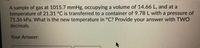 A sample of gas at 1015.7 mmHg, occupying a volume of 14.66 L, and at a
temperature of 21.31 °C is transferred to a container of 9.78 L with a pressure of
71.36 kPa. What is the new temperature in °C? Provide your answer with TWO
decimals.
Your Answer:
