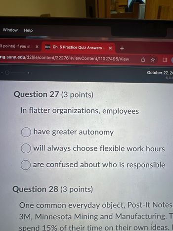 **Question 27 (3 points)**

In flatter organizations, employees:

- have greater autonomy
- will always choose flexible work hours
- are confused about who is responsible

**Question 28 (3 points)**

One common everyday object, Post-It Notes, was invented by 3M, Minnesota Mining and Manufacturing. The company allows employees to spend 15% of their time on their own ideas. 

No graphs or diagrams are present in the image.