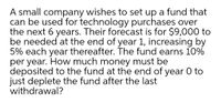 A small company wishes to set up a fund that
can be used for technology purchases over
the next 6 years. Their forecast is for $9,000 to
be needed at the end of year 1, increasing by
5% each year thereafter. The fund earns 10%
per year. How much money must be
deposited to the fund at the end of year 0 to
just deplete the fund after the last
withdrawal?
