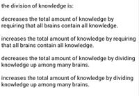 the division of knowledge is:
decreases the total amount of knowledge by
requiring that all brains contain all knowledge.
increases the total amount of knowledge by requiring
that all brains contain all knowledge.
decreases the total amount of knowledge by dividing
knowledge up among many brains.
increases the total amount of knowledge by dividing
knowledge up among many brains.
