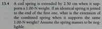 13.4 A coil spring is extended by 2.50 cm when it sup-
ports a 1.00-N weight. If an identical spring is joined
to the end of the first one, what is the extension of
the combined spring when it supports the same
1.00-N weight? Assume the spring masses to be neg-
ligible.
