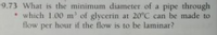 9.73 What is the minimum diameter of a pipe through
* which 1.00 m' of glycerin at 20°C can be made to
flow per hour if the flow is to be laminar?
