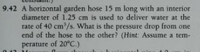 9.42 A horizontal garden hose 15 m long with an interior
diameter of 1.25 cm is used to deliver water at the
rate of 40 cm'/s. What is the pressure drop from one
end of the hose to the other? (Hint: Assume a tem-
perature of 20°C.)
