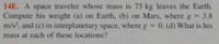 14E. A space traveler whose mass is 75 kg leaves the Earth.
Compute his weight (a) on Earth, (b) on Mars, where g 3.8
m/s, and (c) in interplanetary space, where g 0. (d) What is his
mass at each of these locations?
