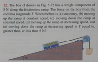 12. The box of donuts in Fig. 5-32 has a weight component of
5 N along the frictionless ramp. The force on the box from the
cord has magnitude T. When the box is (a) stationary, (b) moving
up the ramp at constant speed, (c) moving down the ramp at
constant speed, (d) moving up the ramp at decreasing speed, and
(e) moving down the ramp at decreasing speed, is T equal to,
greater than, or less than 5 N?
FRESH DONUTS
