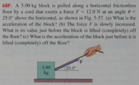 68P. A 5.00 kg block is pulled along a horizontal frictionless
floor by a cord that exerts a force F= 12.ON at an angle 6=
25.0 above the horizontal, as shown in Fig. 5-57. (a) What is the
acceleration of the block? (b) The force F is slowly increased.
What is its value just before the block is lifted (completely) off
the floor? (c) What is the acceleration of the block just before it is
lifted (completely) off the floor?
%3D
5.00
25.0
kg
