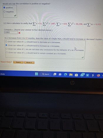 Would you say the correlation is positive or negative?
positive
O negative
(c) Use a calculator to verify that
Σ
* Ex=61, Ex
Computer. (Round your answer to four decimal places.)
0.9802
Need Help?
cloudy
= 1007,
x2 = 1007, Σy = 634, Σ
Master It
As x increases from 3 to 23 months, does the value of rimply that y should tend to increase or decrease? Explain y
O Given our value of r, y should tend to decrease as x increases.
Given our value of r, y should tend to increase as x increases.
Given our value of r, we can not draw any conclusions for the behavior of y as x increases.
O Given our value of r, y should tend to remain constant as x increases.
Q Search
=
14
mmm
90,298, and Exy = 9,315.
hp
9
|99+
X