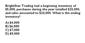 BrightStar Trading had a beginning inventory of
$5,000, purchases during the year totalled $25,000,
and sales amounted to $24,000. What is the ending
inventory?
A) $4,000
B) $6,000
C) $7,000
D) $9,000