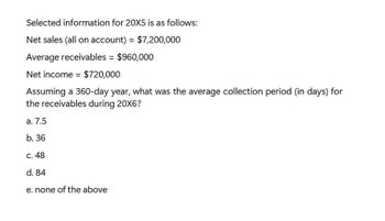 Selected information for 20X5 is as follows:
Net sales (all on account) = $7,200,000
Average receivables = $960,000
Net income $720,000
Assuming a 360-day year, what was the average collection period (in days) for
the receivables during 20X6?
a. 7.5
b. 36
c. 48
d. 84
e. none of the above