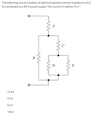 The following circuit consists of identical resistors whose resistance is 5.0
Q connected to a 40 V power supply. The current in resistor A is *
A
C
B
D
E
12.8 A
5.0 A
0.2 A
125 A
