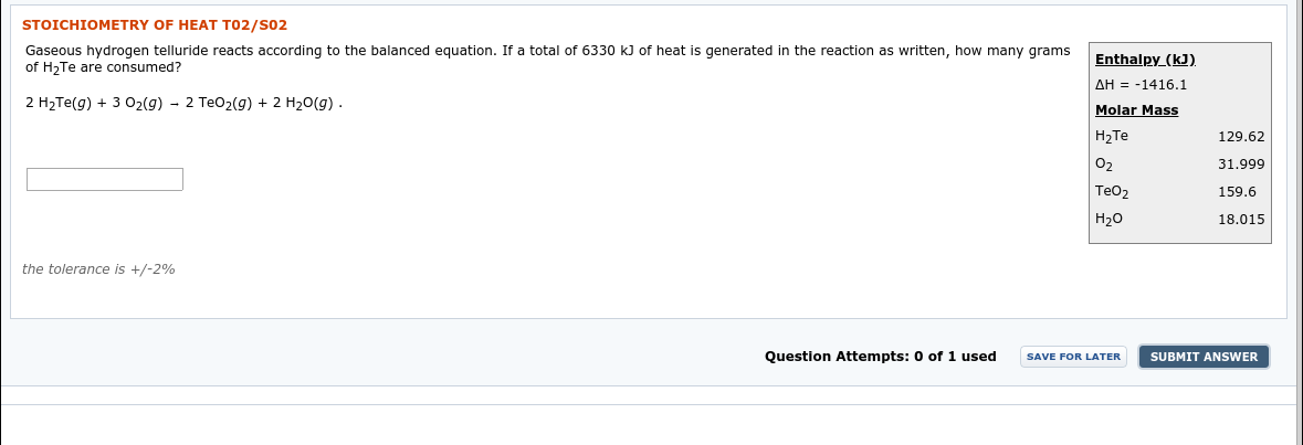 STOICHIOMETRY OF HEAT T02/S02
Gaseous hydrogen telluride reacts according to the balanced equation. If a total of 6330 kJ of heat is generated in the reaction as written, how many grams
of H2Te are consumed?
Enthalpy (kJ).
2 H2TE(g) + 3 02(g) - 2 TeO2(g) + 2 H20(g) .
AH = -1416.1
Molar Mass
129.62
H2TE
O2
31.999
TeO2
159.6
18.015
Н2о
the tolerance is +/-2%
Question Attempts: 0 of 1 used
SUBMIT ANSWER
SAVE FOR LATER
