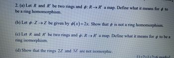 2. (a) Let R and R' be two rings and ø: R→ R' a map. Define what it means for to
be a ring homomorphism.
(b) Let ø: Z → Z be given by ø(x)=2x. Show that is not a ring homomorphism.
(c) Let R and R' be two rings and 6: R→ R' a map. Define what it means for to be a
ring isomorphism.
(d) Show that the rings 2Z and 3Z are not isomorphic.
[1+2+1+2=6 marks]