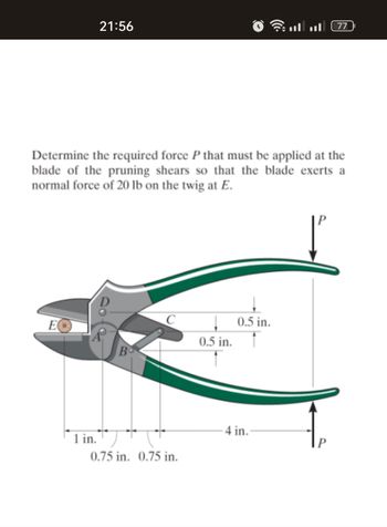 21:56
1 in.
Determine the required force P that must be applied at the
blade of the pruning shears so that the blade exerts a
normal force of 20 lb on the twig at E.
B
0.75 in. 0.75 in.
↓0.5 in.
0.5 in.
.....
4 in.
77