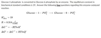 Glucose-1-phosphate is converted to Glucose-6 phosphate by an enzyme. The equilibrium constant in
biochemical standard conditions is 19. Answer the following four questions regarding this enzyme-catalyzed
reaction.
K!
= 19
R 8.314
AG-RTln K'
AG' = AG' + RTlnQ'
Ran
J
mol K
Glucose 1- PO²- →→ Glucose - 6 - PO