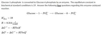 Glucose-1-phosphate is converted to Glucose-6 phosphate by an enzyme. The equilibrium constant in
biochemical standard conditions is 19. Answer the following four questions regarding this enzyme-catalyzed
reaction.
K!
Ran
= 19
J
R 8.314-
mol K
AG° = -RTlnK'
AG' = AG + RTlnQ'
Glucose-1- PO² → Glucose - 6 -
PO²-