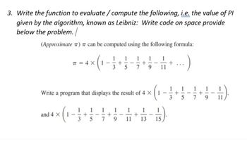3. Write the function to evaluate/compute the following, i.e. the value of Pl
given by the algorithm, known as Leibniz: Write code on space provide
below the problem. /
(Approximate ) can be computed using the following formula:
π = 4 X
and 4 X 1
-
1
Write a program that displays the result of 4 X
1
3
+
(₁
1 1
5
1 1
--+
3 5
-
+
9
1
1
- +
7 9 11
-
-
1
1
-
+
11 13
1
15
+
1
.)
1 1
+
3 5
-
7
+
----
9 11