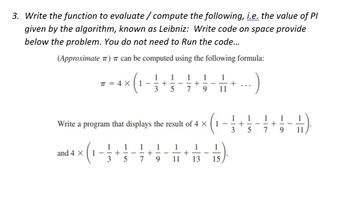 3. Write the function to evaluate/compute the following, i.e. the value of Pl
given by the algorithm, known as Leibniz: Write code on space provide
below the problem. You do not need to Run the code...
(Approximate π) can be computed using the following formula:
π = 4 x 1
and 4 X 1 -
1
3
+
Write a program that displays the result of 4 X 1
1
5
-
1
7
1
3
+
1
9
1 1 1 1
+ -
5 7 9
11
-
1
11
+
1
13
1
15
+
1
3
+
1 1
5 7
+
1
9
1