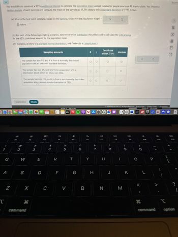 You would like to construct a 95% confidence interval to estimate the population mean annual income for people over age 40 in your state. You choose a
random sample of such incomes and compute the mean of the sample as 40,346 dollars with a standard deviation of 7757 dollars.
(a) What is the best point estimate, based on the sample, to use for the population mean?
dollars
G
(b) For each of the following sampling scenarios, determine which distribution should be used to calculate the critical value
for the 95% confidence interval for the population mean.
(In the table, Z refers to a standard normal distribution, and refers to a t distribution.)
Sampling scenario
z
t
Could use
either Z or /
Unclear
The sample has size 14, and it is from a normally distributed
population with an unknown standard deviation.
о
о
The sample has size 17, and it is from a population with a
distribution about which we know very little.
O
о
The sample has size 110, and it is from a non-normally distributed
population with a known standard deviation of 7501.
о
о
O
Explanation
Check
Q
0.
A
N
2
W
S
#3
X
T
H
command
80
F3
$
4
5
Experi
©2024 McGraw Hill LLC. All Rights Reserved. Terms of Use Privacy Center
Accessibility
2024-035.05PM
tv
NAC
2024-0.10.41PM
EPIC
5 de
%
S
E
R
T
D
C
F
>
< 6
&
7
81
U
8
D-11
F8
A
F10
9
0
P
{
F12
G
H
J
K
L
?
B
N
M
He
command
option