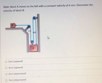 Slider block A moves to the left with a constant velocity of 6 m/s. Determine the
velocity of block B.
O 2m/s (upward)
3m/s (upward)
O 2m/s (downward)
3m/s (downward)
