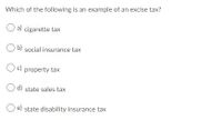 Which of the following is an example of an excise tax?
O a) cigarette tax
O b) social insurance tax
Oc) property tax
O d) state sales tax
e) state disability insurance tax
