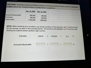 Vertical Analysis
Accounts Receivable
Inventory
Total Assets
DIRECTIONS: Using these data from Rollaird Company's comparative balance sheets, perform a horizontal
analysis. Use Ch. 13, "Financial Analysis: The Big Picture," as guidance.
Dec. 31, 2022 Dec. 31, 2021
460,000
780,000
3,164,000
Example:
400,000
650,000
2,800,000
Accounts Receivable
NOTE: When entering your numbers, use whole numbers in the equation, and 1 decimal point
for the answer, as seen in the example below. The text box will highlight red if incorrect after
clicking the Submit button (bottom right corner).
30000
·I·
O
·I·
Similar Questions | bartleby
500000
=
||
||
6.0
%
%
View Assessment
C
7