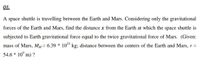 01.
A space shuttle is travelling between the Earth and Mars. Considering only the gravitational
forces of the Earth and Mars, find the distance x from the Earth at which the space shuttle is
subjected to Earth gravitational force equal to the twice gravitational force of Mars. (Given:
mass of Mars, MM= 6.39 * 1043 kg; distance between the centers of the Earth and Mars, r =
54.6 * 10° m) ?
