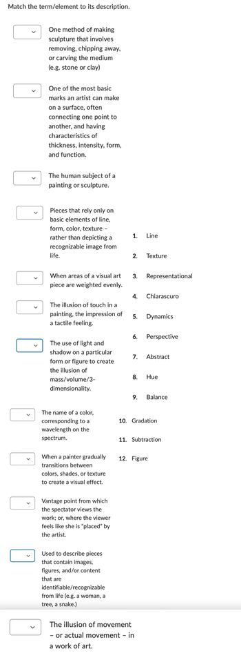 Match the term/element to its description.
One method of making
sculpture that involves
removing, chipping away,
or carving the medium
(e.g. stone or clay)
One of the most basic
marks an artist can make
on a surface, often
connecting one point to
another, and having
characteristics of
thickness, intensity, form,
and function.
The human subject of a
painting or sculpture.
Pieces that rely only on
basic elements of line,
form, color, texture -
rather than depicting a
recognizable image from
life.
When areas of a visual art
piece are weighted evenly.
The illusion of touch in a
painting, the impression of
a tactile feeling.
The use of light and
shadow on a particular
form or figure to create
the illusion of
mass/volume/3-
dimensionality.
The name of a color,
corresponding to a
wavelength on the
spectrum.
When a painter gradually
transitions between
colors, shades, or texture
to create a visual effect.
Vantage point from which
the spectator views the
work; or, where the viewer
feels like she is "placed" by
the artist.
Used to describe pieces
that contain images,
figures, and/or content
that are
identifiable/recognizable
from life (e.g. a woman, a
tree, a snake.)
The illusion of movement
- or actual movement - in
a work of art.
1. Line
2. Texture
3. Representational
4. Chiarascuro
5. Dynamics
6.
7. Abstract
8. Hue
9. Balance
Perspective
10. Gradation
11. Subtraction
12. Figure