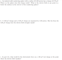 a. An isolated solid conducting sphere with a radius of 0.120 meters has a charge of 2.70 µC.
Where on the sphere does this charge reside? What is the electric field at any point (i.e.
below the surface) in the interior of the conducting sphere?
