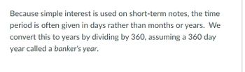 When simple interest is applied to short-term notes, the time period is typically expressed in days instead of months or years. To convert this to years, we divide the number of days by 360, using a method known as a "banker's year," which assumes a 360-day year.