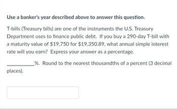 **Use a banker's year described above to answer this question.**

T-bills (Treasury bills) are one of the instruments the U.S. Treasury Department uses to finance public debt. If you buy a 290-day T-bill with a maturity value of $19,750 for $19,350.89, what annual simple interest rate will you earn? Express your answer as a percentage.

__________%. Round to the nearest thousandths of a percent (3 decimal places).

[Input Box]