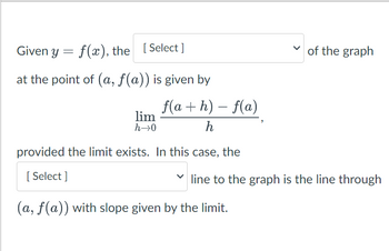 Given y = f(x), the [Select]
at the point of (a, f(a)) is given by
f(a+h) - f(a)
h
provided the limit exists. In this case, the
[Select]
lim
h→0
of the graph
line to the graph is the line through
(a, f(a)) with slope given by the limit.