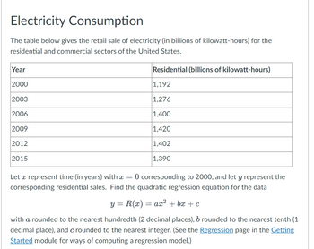 Electricity Consumption
The table below gives the retail sale of electricity (in billions of kilowatt-hours) for the
residential and commercial sectors of the United States.
Residential (billions of kilowatt-hours)
Year
2000
2003
2006
2009
2012
2015
1,192
1,276
1,400
1,420
1,402
1,390
Let a represent time (in years) with = 0 corresponding to 2000, and let y represent the
corresponding residential sales. Find the quadratic regression equation for the data
y = R(x) = ax² +bx+c
with a rounded to the nearest hundredth (2 decimal places), b rounded to the nearest tenth (1
decimal place), and c rounded to the nearest integer. (See the Regression page in the Getting
Started module for ways of computing a regression model.)