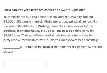 Use a banker's year described above to answer this question.
To complete the sale of a house, the you accept a 340-day note for
$8,000 at 8% simple interest. (Both interest and principal are repaid at
the end of the 340 days.) Wishing to use the money sooner for the
purchase of another house, the you sell the note to a third party for
$8,145 after 70 days. What annual simple interest rate will the third
party receive for the investment? Express your answer as a percentage.
%. Round to the nearest thousandths of a percent (3 decimal
places).