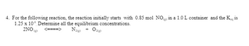 4. For the following reaction, the reaction initially starts with 0.85 mol NO) in a 1.0 L container and the K is
1.25 x 10 Determine all the equilibrium concentrations.
2NO(g) <====> N2(g) + O2(g)