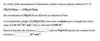 In a study of the rearrangement of ammonium cyanate to urea in aqueous solution at 50 °C
NHẠNCO(aq)→(NH2)½CO(aq)
the concentration of NH,NCO was followed as a function of time.
It was found that a graph of 1/[NH4NCO] versus time in minutes gave a straight line with a
slope of 1.44×102 Ml min-1 and a y-intercept of 0.980 M-!.
Based on this plot, the reaction is
order in NH4NCO and the rate constant for the
reaction is
M1 min-1.
