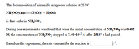 The decomposition of nitramide in aqueous solution at 25 °c
NH2NO2(aq)N½O(g) + H20(1)
is first order in NH2NO2.
During one experiment it was found that when the initial concentration of NH2NO2 was 0.402
M, the concentration of NH2NO2 dropped to 7.40x10-2 M after 25187 s had passed.
Based on this experiment, the rate constant for the reaction is
s-1.
