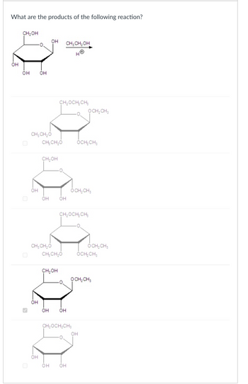 What are the products of the following reaction?
우-
он
CH₂OH
OH
CH, CH₂OH
OH
OH
CH₂OCH2CH3
OCH2CH3
CH3CH₂O
CHICHO OCH₂CH3
CH₂OH
OH
он он
OCH2CH3
CH₂OCH2CH3
CH3CH₂O
OCH2CH3
CHỊCH,O
OCH₂CH
CH₂OH
OCH2CH3
OH
он он
CH₂OCH2CH3
OH
OH
OH
он