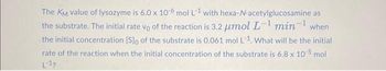 The KM value of lysozyme is 6.0 x 10-6 mol L-1 with hexa-N-acetylglucosamine as
the substrate. The initial rate vo of the reaction is 3.2 μmol L-¹ min¹ when
the initial concentration [S]o of the substrate is 0.061 mol L-1. What will be the initial
rate of the reaction when the initial concentration of the substrate is 6.8 x 10-5 mol
L-1?