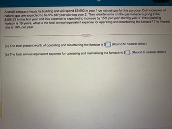 A small company heats its building and will spend $9,592 in year 1 on natural gas for this purpose. Cost increases of
natural gas are expected to be 9% per year starting year 2. Their maintenance on the gas furnace is going to be
$408.25 in the first year and this expense is expected to increase by 15% per year starting year 2. If the planning
horizon is 15 years, what is the total annual equivalent expense for operating and maintaining the furnace? The interest
rate is 18% per year.
(Round to nearest dollar)
(a) The total present worth of operating and maintaining the furnace is $
(b) The total annual equivalent expense for operating and maintaining the furnace is $
(Round to nearest dollar)