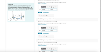 Learning Goal:
To analyze a rod assembly in three-dimensional space and determine the
support reactions by using the equations of equilibrium for a rigid body.
The rod assembly shown has smooth journal bearings at A, B, and C. The
forces F₁ = 650 N, F₂ = 560 N, F3 = 430 N, and F₁ = 925 N are applied as
shown in the figure. The geometry of the rod assembly is given as a = 0.900 m,
b=0.600 m, and c = 0.650 m. Neglect the weight of the rod.
Determine the 2 component of the reaction exerted on the rod at C.
Express your answer to three significant figures and include the appropriate units.
▸ View Available Hint(s)
НА
?
Cz =
Value
Units
x
A
B
FA
Submit
Previous Answers
× Incorrect; Try Again
- Part C - Finding the z component of the reaction at B
Determine the component of the reaction on the rod at B.
Express your answer to three significant figures and include the appropriate units.
▸ View Available Hint(s)
μA
B₂ =
Value
Units
Submit
Previous Answers
× Incorrect; Try Again
?
Part D - Finding the x component of the reaction at B
Determine the x component of the reaction on the rod at B.
Express your answer to three significant figures and include the appropriate units.
▸ View Available Hint(s)
НА
?
Bx = Value
Units