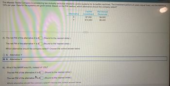 The Mwatex Textile Company is considering two mutually exclusive electronic control systems for its textile machines. The investment period is 6 years (equal lives), and the MARR is
12% per year. Data for the systems are given below. Based on the PW method, which alternative should the company select?
Alternative
OA Alternative Y
OB. Alternative X
A). The net PW of the alternative X is $
(Round to the nearest dollar)
The net PW of the alternative Y is $(Round to the nearest dollar)
Which alternative should the company select? Choose the correct answer below.
Y
B). What if the MARR was 6%, instead of 12%?
The net PW of the alternative X is $ (Round to the nearest dollar)
The net PW of the alternative is $(Round to the nearest dollar)
Which alternative shodd the mmnany salart? Choose the correct anewar hair
Capital
Investment
$7,000
$14,000
Net Annual
Revenues
$4,800
$6,400