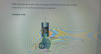 2-86. Determine the length of the connecting rod AB by first formulating a position
vector from A to B and then determining its magnitude.
Problem 2-86
30°
B
0
300 mm
150 mm