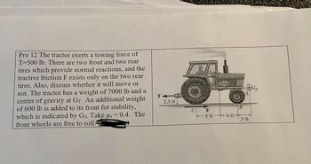 Pro 12 The tractor exerts a towing force of
T=500 lb. There are two front and two rear
tires which provide normal reactions, and the
tractive friction F exists only on the two rear
tires. Also, discuss whether it will move or
not. The tractor has a weight of 7000 lb and a
center of graviry at Gr. An additional weight
of 600 lb is added to its front for stability,
which is indicated by GA. Take us = 0.4. The
front wheels are free to roll.
TA
2.5 ft.
다
A
3 m