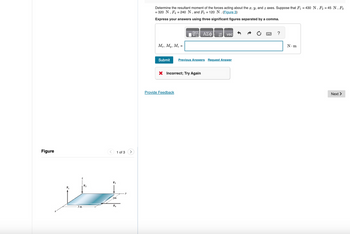 Figure
F3
2m
3 m
F₁
1 of 3
Determine the resultant moment of the forces acting about the x, y, and z axes. Suppose that F₁ = 430 N, F₂ = 45 N, F3
= 320 N, F₁ = 240 N, and F5 = 120 N. (Figure 3)
Express your answers using three significant figures separated by a comma.
肪
ΑΣΦ
↑ vec
Mx, My, M₂ =
Submit Previous Answers Request Answer
× Incorrect; Try Again
Provide Feedback
?
N.m
Next >