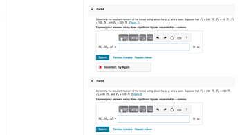 Part A
Determine the resultant moment of the forces acting about the x, y, and z axes. Suppose that F₁ = 240 N, F2 = 45 N, F3
= 120 N, and F4 = 320 N (Figure 1)
Express your answers using three significant figures separated by a comma.
阿 ΑΣΦ
vec
Mr, My, Mz =
Submit Previous Answers Request Answer
× Incorrect; Try Again
-
Part B
?
N.m
Determine the resultant moment of the forces acting about the x, y, and z axes. Suppose that F₁ = 430 N, F₂ = 320 N,
F3 45 N, and F₁ = 120 N.(Figure 2)
Express your answers using three significant figures separated by a comma.
Mr, My, Mz
=
ΑΣΦ
vec
Submit
Previous Answers Request Answer
?
N.m