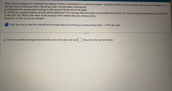 Many persons prepare for retirement by making monthly contributions to a savings program. Suppose that $2,200 is set aside each year and invested in a
savings account that pays 20% interest per year, compounded continuously.
a. Determine the accumulated savings in this account at the end of 24 years.
b. In Part (a), suppose that an annuity will be withdrawn from savings that have been accumulated at the EOY 24. The annuity will extend from the EOY 25
to the EOY 34. What is the value of this annuity if the interest rate and compounding
frequency in Part (a) do not change?
Click the icon to view the interest and annuity table for continuous compounding when /-20% per year.
CODE
a. The accumulated savings amount at the end of 24 years will be $ (Round to the nearest dollar.)