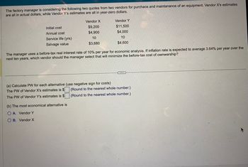 The factory manager is considering the following two quotes from two vendors for purchace and maintanance of an equipment. Vendor X's estimates
are all in actual dollars, while Vendor Y's estimates are all in year-zero dollars.
Initial cost
Annual cost
Service life (yrs)
Salvage value
Vendor X
$9,200
$4,900
10
$3,680
The manager uses a before-tax real interest rate of 10% per year for economic analysis. If inflation rate is expected to average 3.64% per year over the
next ten years, which vendor should the manager select that will minimize the before-tax cost of ownwership?
(a) Calculate PW for each alternative (use negative sign for costs)
The PW of Vendor X's estimates is $
The PW of Vendor Y's estimates is $
(b) The most economical alternative is
O A. Vendor Y
O B. Vendor X
Vendor Y
$11,500
$4,000
10
$4,600
(Round to the nearest whole number.)
(Round to the nearest whole number.)