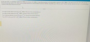 In the year 2021, a corporation made $18.2 Million in revenue, $2.4 Million of operating expenses, and depreciation expenses of $6.2 Million. The state income tax rate is 9% and the
federal income tax rate is 21%. How much (a) state income tax, and (b) federal income tax will this corporation pay in this tax year? Assume that the state income tax is a tax-deductable
expence when filing federal income tax.
Et
The approximate state income tax is $ Million (Round to three decimal places.)
The approximate federal tax is $ Million. (Round to three decimal places.)
The combined effective income tax rate is%. (Round to the nearest decimal.)
The ATCF for the year 2021 is $ Million. (Round to three decimal places.)
www